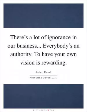 There’s a lot of ignorance in our business... Everybody’s an authority. To have your own vision is rewarding Picture Quote #1