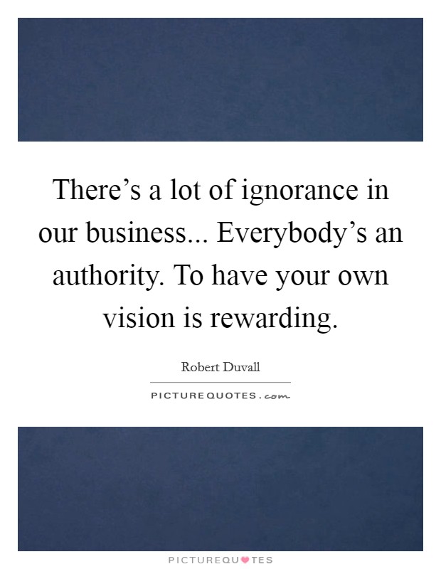 There's a lot of ignorance in our business... Everybody's an authority. To have your own vision is rewarding. Picture Quote #1