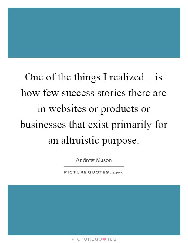 One of the things I realized... is how few success stories there are in websites or products or businesses that exist primarily for an altruistic purpose. Picture Quote #1