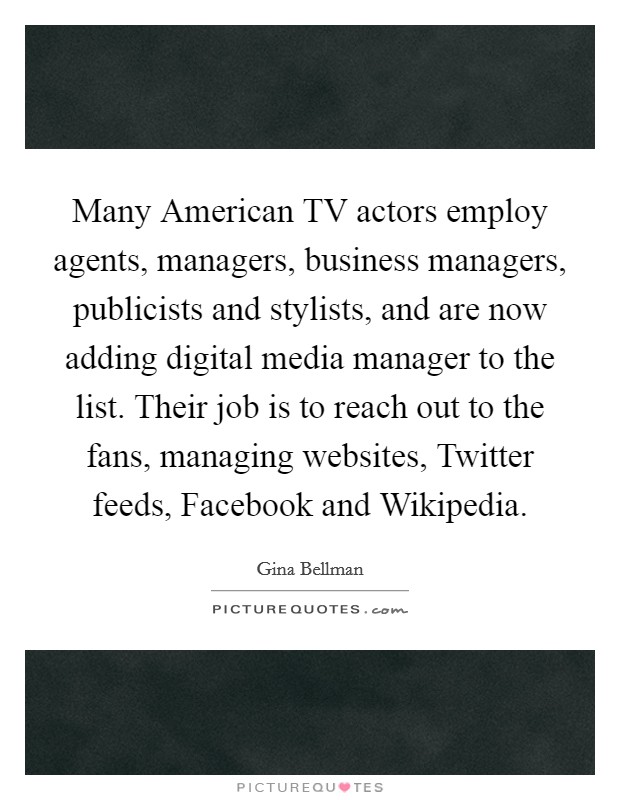 Many American TV actors employ agents, managers, business managers, publicists and stylists, and are now adding digital media manager to the list. Their job is to reach out to the fans, managing websites, Twitter feeds, Facebook and Wikipedia. Picture Quote #1