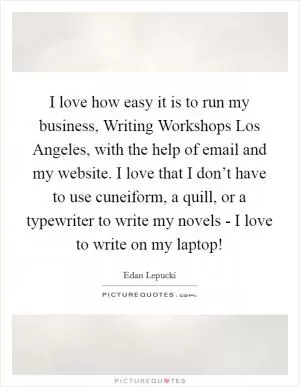 I love how easy it is to run my business, Writing Workshops Los Angeles, with the help of email and my website. I love that I don’t have to use cuneiform, a quill, or a typewriter to write my novels - I love to write on my laptop! Picture Quote #1