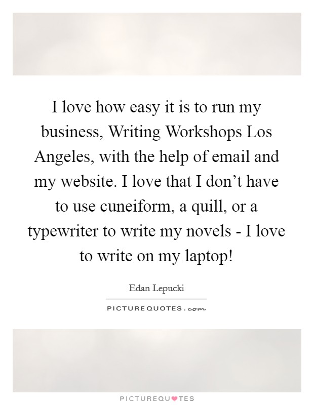 I love how easy it is to run my business, Writing Workshops Los Angeles, with the help of email and my website. I love that I don't have to use cuneiform, a quill, or a typewriter to write my novels - I love to write on my laptop! Picture Quote #1