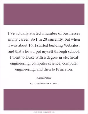 I’ve actually started a number of businesses in my career. So I’m 28 currently, but when I was about 16, I started building Websites, and that’s how I put myself through school. I went to Duke with a degree in electrical engineering, computer science, computer engineering, and then to Princeton Picture Quote #1