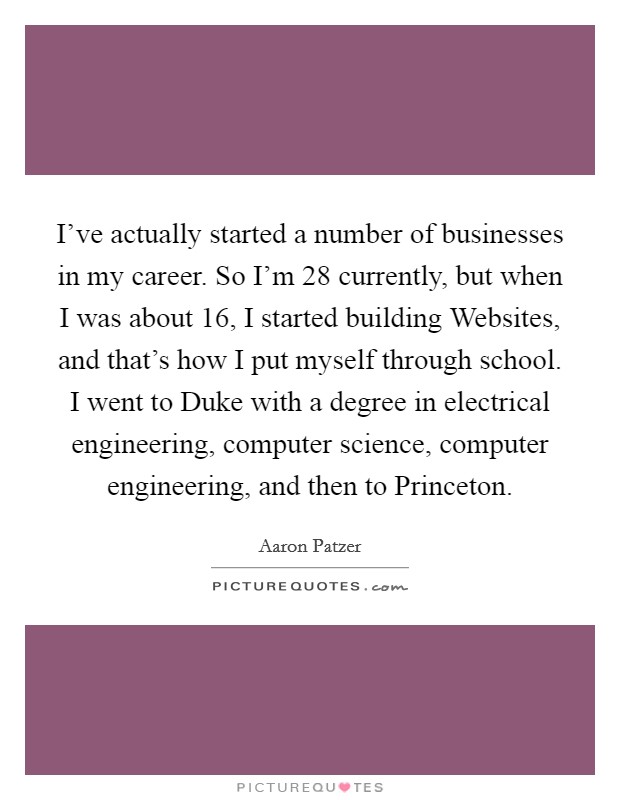 I've actually started a number of businesses in my career. So I'm 28 currently, but when I was about 16, I started building Websites, and that's how I put myself through school. I went to Duke with a degree in electrical engineering, computer science, computer engineering, and then to Princeton. Picture Quote #1