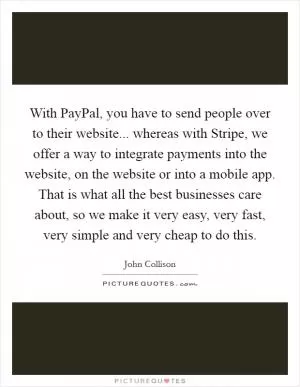 With PayPal, you have to send people over to their website... whereas with Stripe, we offer a way to integrate payments into the website, on the website or into a mobile app. That is what all the best businesses care about, so we make it very easy, very fast, very simple and very cheap to do this Picture Quote #1