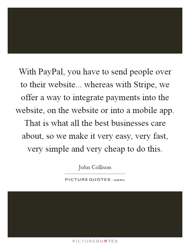 With PayPal, you have to send people over to their website... whereas with Stripe, we offer a way to integrate payments into the website, on the website or into a mobile app. That is what all the best businesses care about, so we make it very easy, very fast, very simple and very cheap to do this. Picture Quote #1