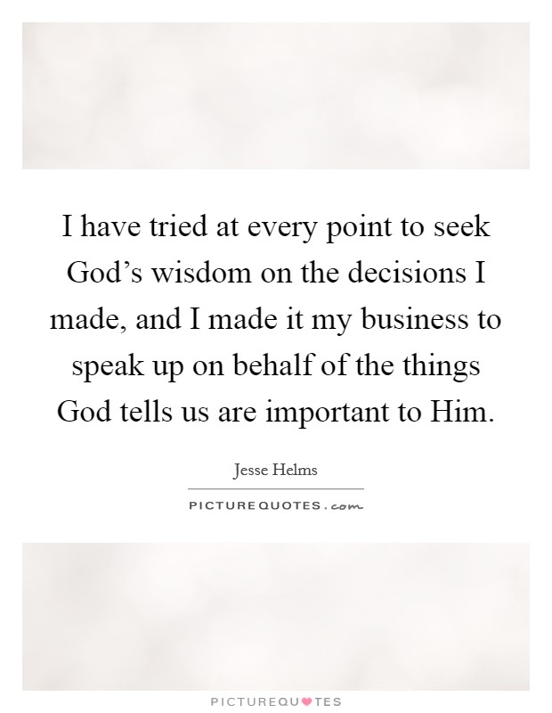 I have tried at every point to seek God's wisdom on the decisions I made, and I made it my business to speak up on behalf of the things God tells us are important to Him. Picture Quote #1