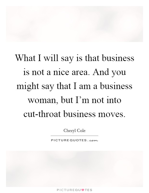 What I will say is that business is not a nice area. And you might say that I am a business woman, but I'm not into cut-throat business moves. Picture Quote #1