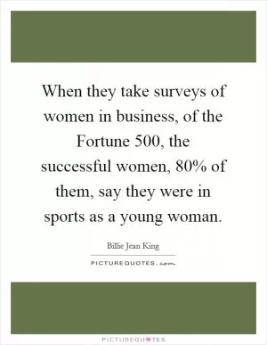 When they take surveys of women in business, of the Fortune 500, the successful women, 80% of them, say they were in sports as a young woman Picture Quote #1