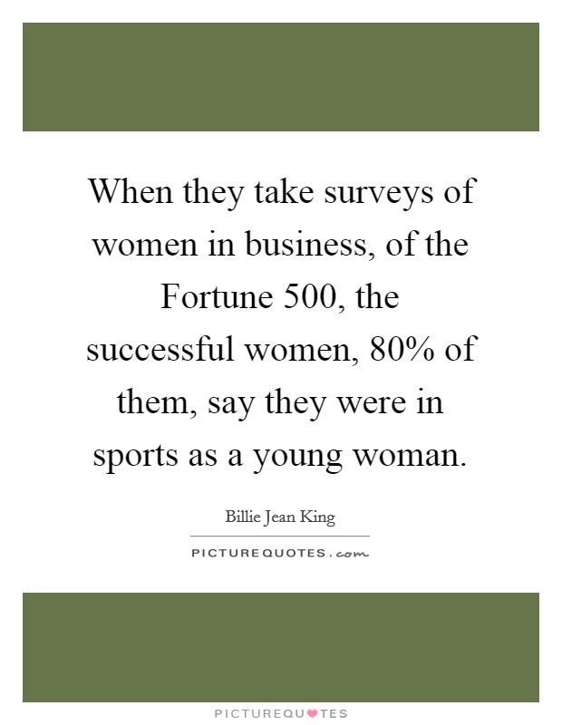 When they take surveys of women in business, of the Fortune 500, the successful women, 80% of them, say they were in sports as a young woman. Picture Quote #1