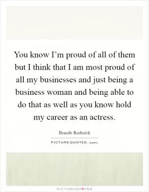 You know I’m proud of all of them but I think that I am most proud of all my businesses and just being a business woman and being able to do that as well as you know hold my career as an actress Picture Quote #1