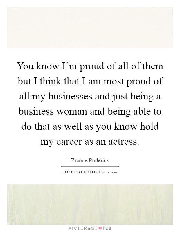 You know I'm proud of all of them but I think that I am most proud of all my businesses and just being a business woman and being able to do that as well as you know hold my career as an actress. Picture Quote #1