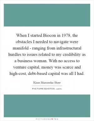 When I started Biocon in 1978, the obstacles I needed to navigate were manifold - ranging from infrastructural hurdles to issues related to my credibility as a business woman. With no access to venture capital, money was scarce and high-cost, debt-based capital was all I had Picture Quote #1