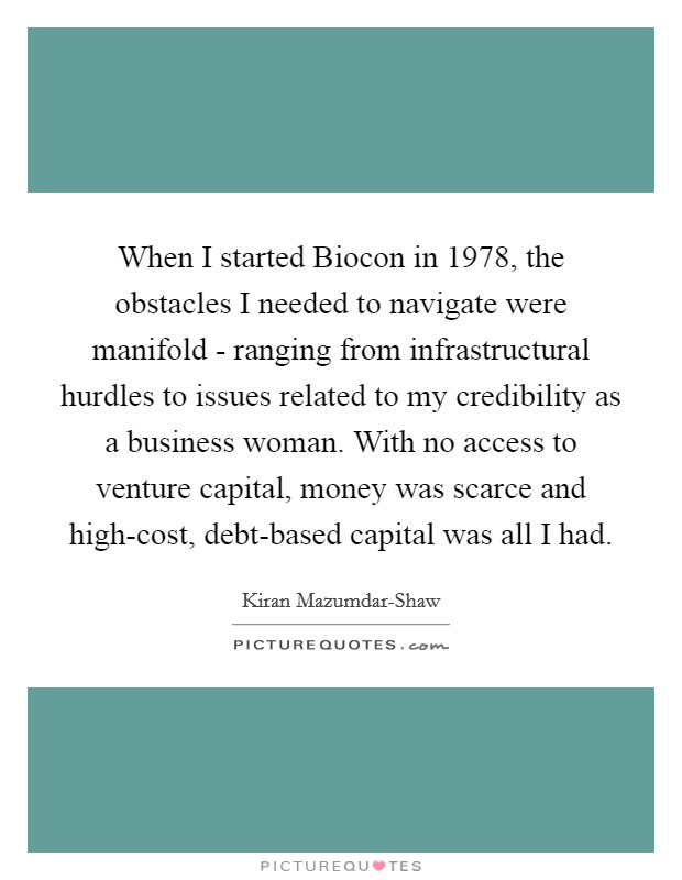 When I started Biocon in 1978, the obstacles I needed to navigate were manifold - ranging from infrastructural hurdles to issues related to my credibility as a business woman. With no access to venture capital, money was scarce and high-cost, debt-based capital was all I had. Picture Quote #1