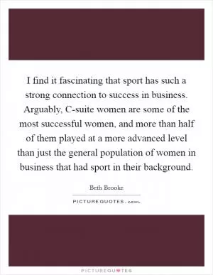 I find it fascinating that sport has such a strong connection to success in business. Arguably, C-suite women are some of the most successful women, and more than half of them played at a more advanced level than just the general population of women in business that had sport in their background Picture Quote #1