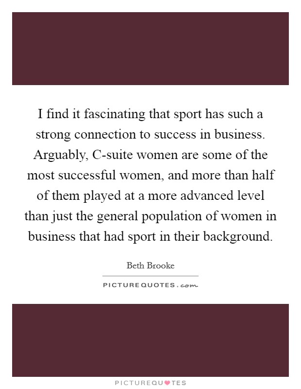 I find it fascinating that sport has such a strong connection to success in business. Arguably, C-suite women are some of the most successful women, and more than half of them played at a more advanced level than just the general population of women in business that had sport in their background. Picture Quote #1