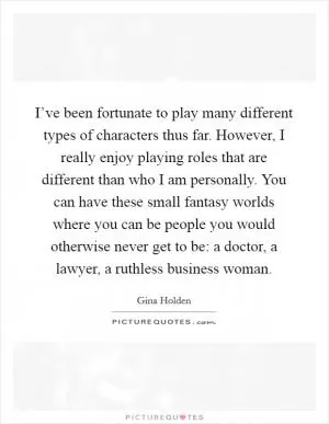I’ve been fortunate to play many different types of characters thus far. However, I really enjoy playing roles that are different than who I am personally. You can have these small fantasy worlds where you can be people you would otherwise never get to be: a doctor, a lawyer, a ruthless business woman Picture Quote #1
