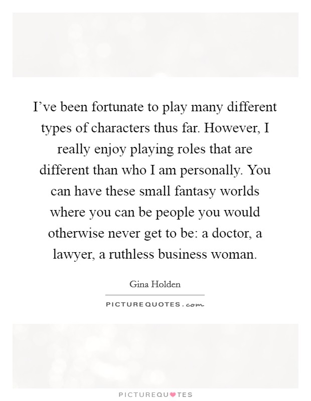 I've been fortunate to play many different types of characters thus far. However, I really enjoy playing roles that are different than who I am personally. You can have these small fantasy worlds where you can be people you would otherwise never get to be: a doctor, a lawyer, a ruthless business woman. Picture Quote #1
