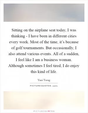 Sitting on the airplane seat today, I was thinking - I have been in different cities every week. Most of the time, it’s because of golf tournaments. But occasionally, I also attend various events. All of a sudden, I feel like I am a business woman. Although sometimes I feel tired, I do enjoy this kind of life Picture Quote #1
