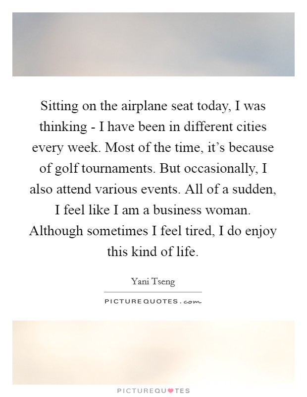 Sitting on the airplane seat today, I was thinking - I have been in different cities every week. Most of the time, it's because of golf tournaments. But occasionally, I also attend various events. All of a sudden, I feel like I am a business woman. Although sometimes I feel tired, I do enjoy this kind of life. Picture Quote #1