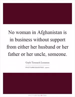 No woman in Afghanistan is in business without support from either her husband or her father or her uncle, someone Picture Quote #1