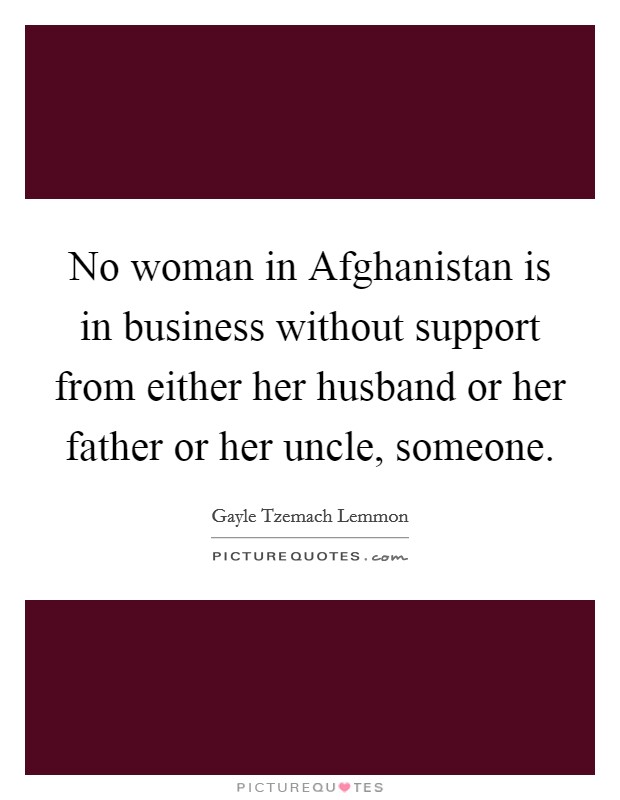 No woman in Afghanistan is in business without support from either her husband or her father or her uncle, someone. Picture Quote #1