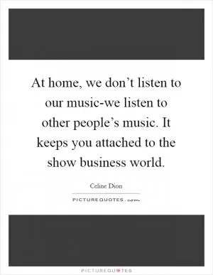 At home, we don’t listen to our music-we listen to other people’s music. It keeps you attached to the show business world Picture Quote #1
