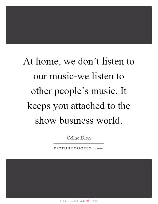 At home, we don't listen to our music-we listen to other people's music. It keeps you attached to the show business world. Picture Quote #1