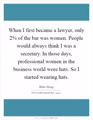 When I first became a lawyer, only 2% of the bar was women. People would always think I was a secretary. In those days, professional women in the business world wore hats. So I started wearing hats Picture Quote #1