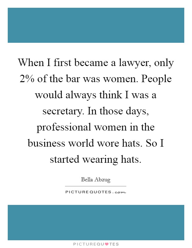 When I first became a lawyer, only 2% of the bar was women. People would always think I was a secretary. In those days, professional women in the business world wore hats. So I started wearing hats. Picture Quote #1
