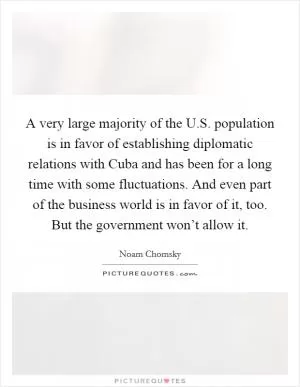 A very large majority of the U.S. population is in favor of establishing diplomatic relations with Cuba and has been for a long time with some fluctuations. And even part of the business world is in favor of it, too. But the government won’t allow it Picture Quote #1