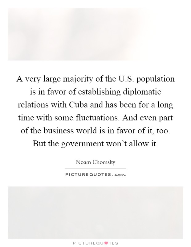 A very large majority of the U.S. population is in favor of establishing diplomatic relations with Cuba and has been for a long time with some fluctuations. And even part of the business world is in favor of it, too. But the government won't allow it. Picture Quote #1