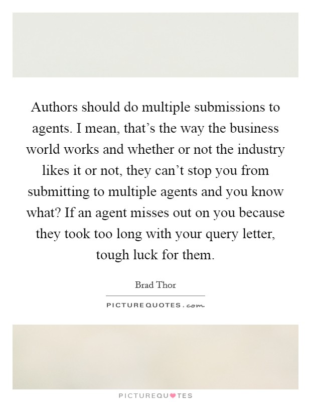 Authors should do multiple submissions to agents. I mean, that's the way the business world works and whether or not the industry likes it or not, they can't stop you from submitting to multiple agents and you know what? If an agent misses out on you because they took too long with your query letter, tough luck for them. Picture Quote #1