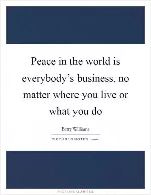 Peace in the world is everybody’s business, no matter where you live or what you do Picture Quote #1