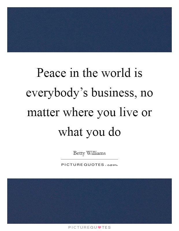Peace in the world is everybody's business, no matter where you live or what you do Picture Quote #1