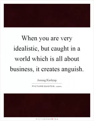 When you are very idealistic, but caught in a world which is all about business, it creates anguish Picture Quote #1