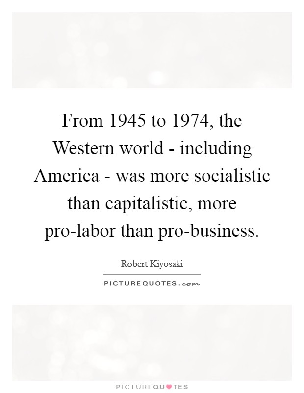 From 1945 to 1974, the Western world - including America - was more socialistic than capitalistic, more pro-labor than pro-business. Picture Quote #1