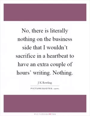 No, there is literally nothing on the business side that I wouldn’t sacrifice in a heartbeat to have an extra couple of hours’ writing. Nothing Picture Quote #1
