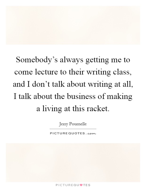 Somebody's always getting me to come lecture to their writing class, and I don't talk about writing at all, I talk about the business of making a living at this racket. Picture Quote #1
