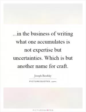 ...in the business of writing what one accumulates is not expertise but uncertainties. Which is but another name for craft Picture Quote #1