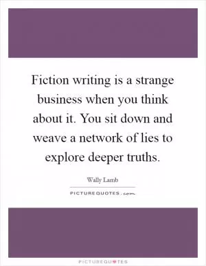 Fiction writing is a strange business when you think about it. You sit down and weave a network of lies to explore deeper truths Picture Quote #1