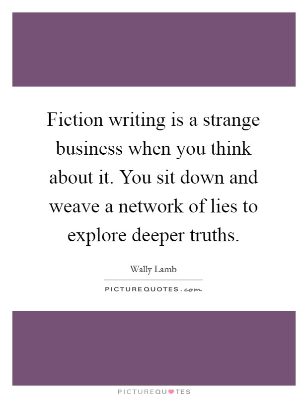 Fiction writing is a strange business when you think about it. You sit down and weave a network of lies to explore deeper truths. Picture Quote #1