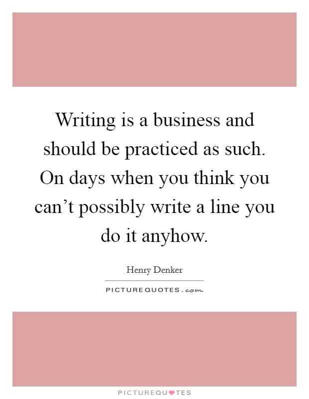 Writing is a business and should be practiced as such. On days when you think you can't possibly write a line you do it anyhow. Picture Quote #1