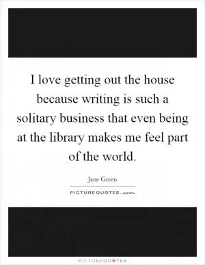 I love getting out the house because writing is such a solitary business that even being at the library makes me feel part of the world Picture Quote #1