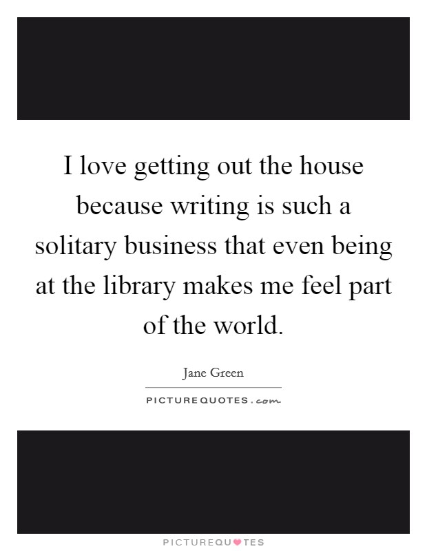 I love getting out the house because writing is such a solitary business that even being at the library makes me feel part of the world. Picture Quote #1