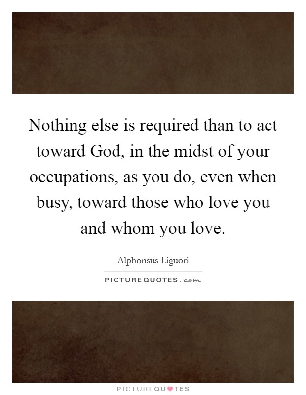 Nothing else is required than to act toward God, in the midst of your occupations, as you do, even when busy, toward those who love you and whom you love. Picture Quote #1