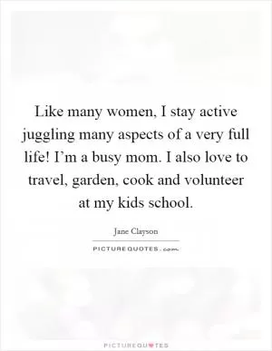 Like many women, I stay active juggling many aspects of a very full life! I’m a busy mom. I also love to travel, garden, cook and volunteer at my kids school Picture Quote #1