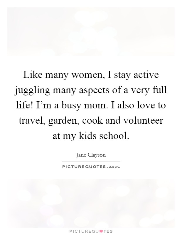 Like many women, I stay active juggling many aspects of a very full life! I'm a busy mom. I also love to travel, garden, cook and volunteer at my kids school. Picture Quote #1