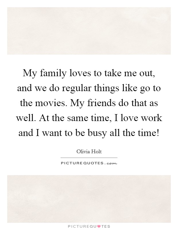 My family loves to take me out, and we do regular things like go to the movies. My friends do that as well. At the same time, I love work and I want to be busy all the time! Picture Quote #1