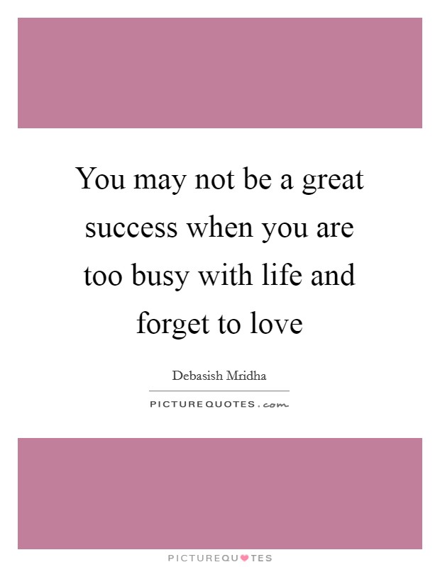 You may not be a great success when you are too busy with life and forget to love Picture Quote #1